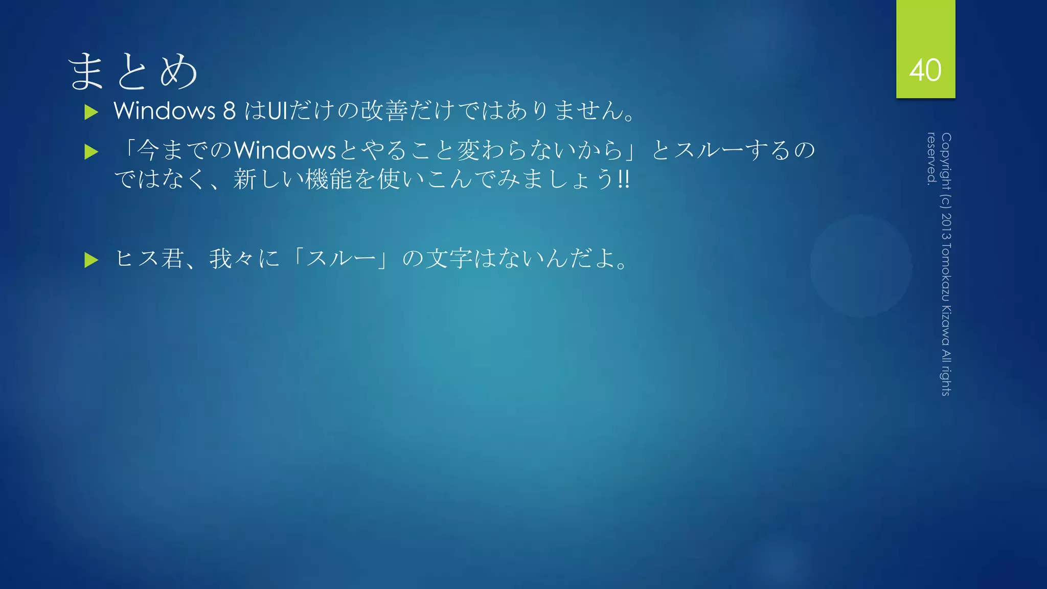 まとめ                                    40
   Windows 8 はUIだけの改善だけではありません。
   「今までのWindowsとやること変わらないから」とスルーするの
    ではなく、新しい機能を使いこんでみましょう!!


   ヒス君、我々に「スルー」の文字はないんだよ。
 