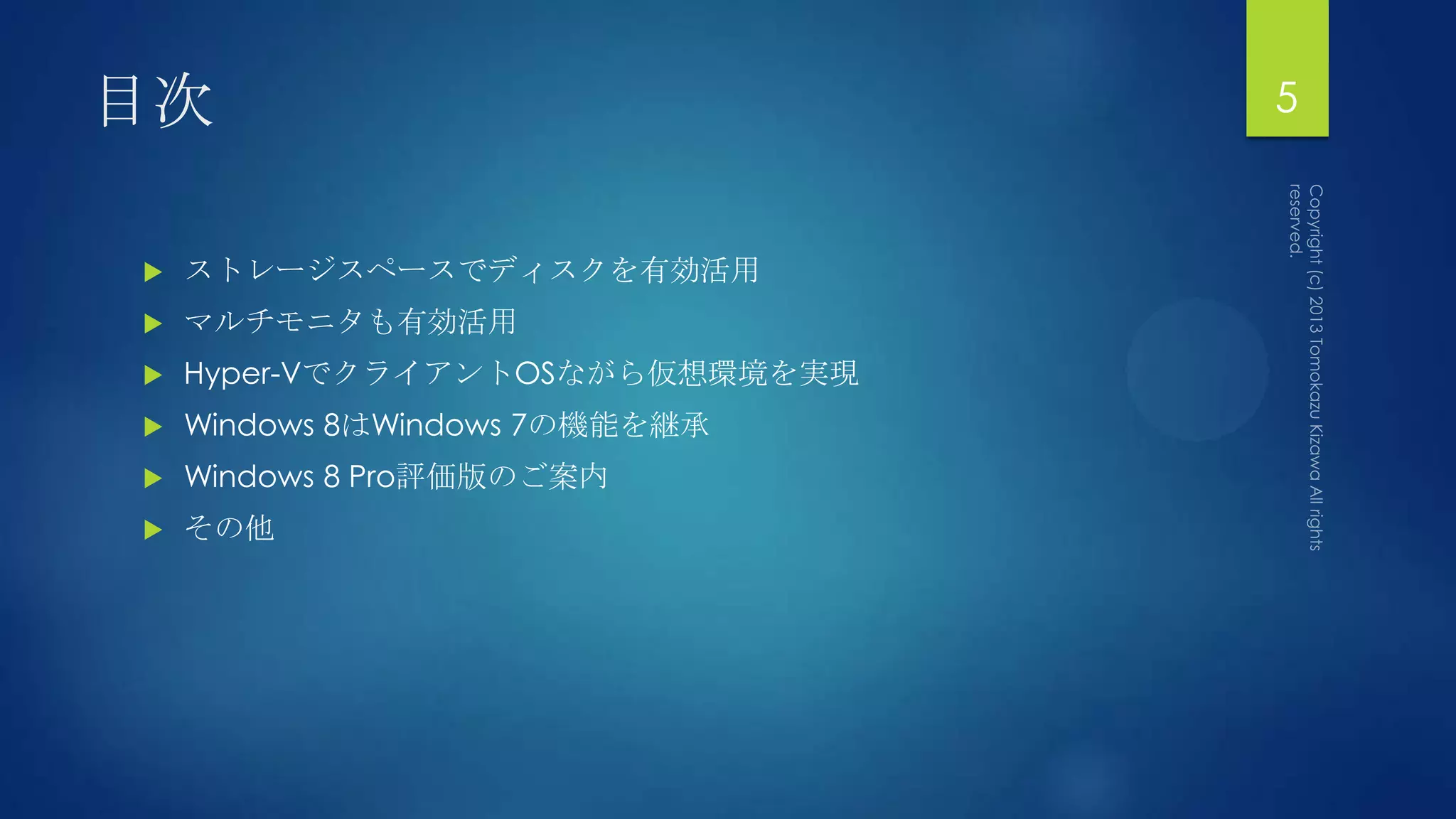 目次                               5


   ストレージスペースでディスクを有効活用
   マルチモニタも有効活用
   Hyper-VでクライアントOSながら仮想環境を実現
   Windows 8はWindows 7の機能を継承
   Windows 8 Pro評価版のご案内
   その他
 