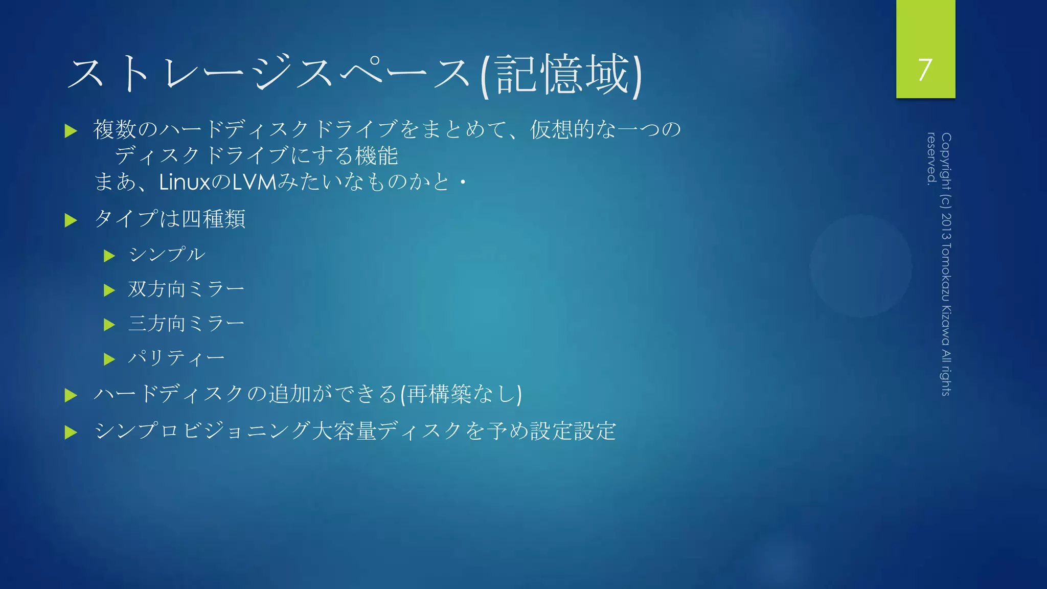 ストレージスペース(記憶域)                    7
   複数のハードディスクドライブをまとめて、仮想的な一つの
     ディスクドライブにする機能
    まあ、LinuxのLVMみたいなものかと・
   タイプは四種類
       シンプル
       双方向ミラー
       三方向ミラー
       パリティー
   ハードディスクの追加ができる(再構築なし)
   シンプロビジョニング大容量ディスクを予め設定設定
 