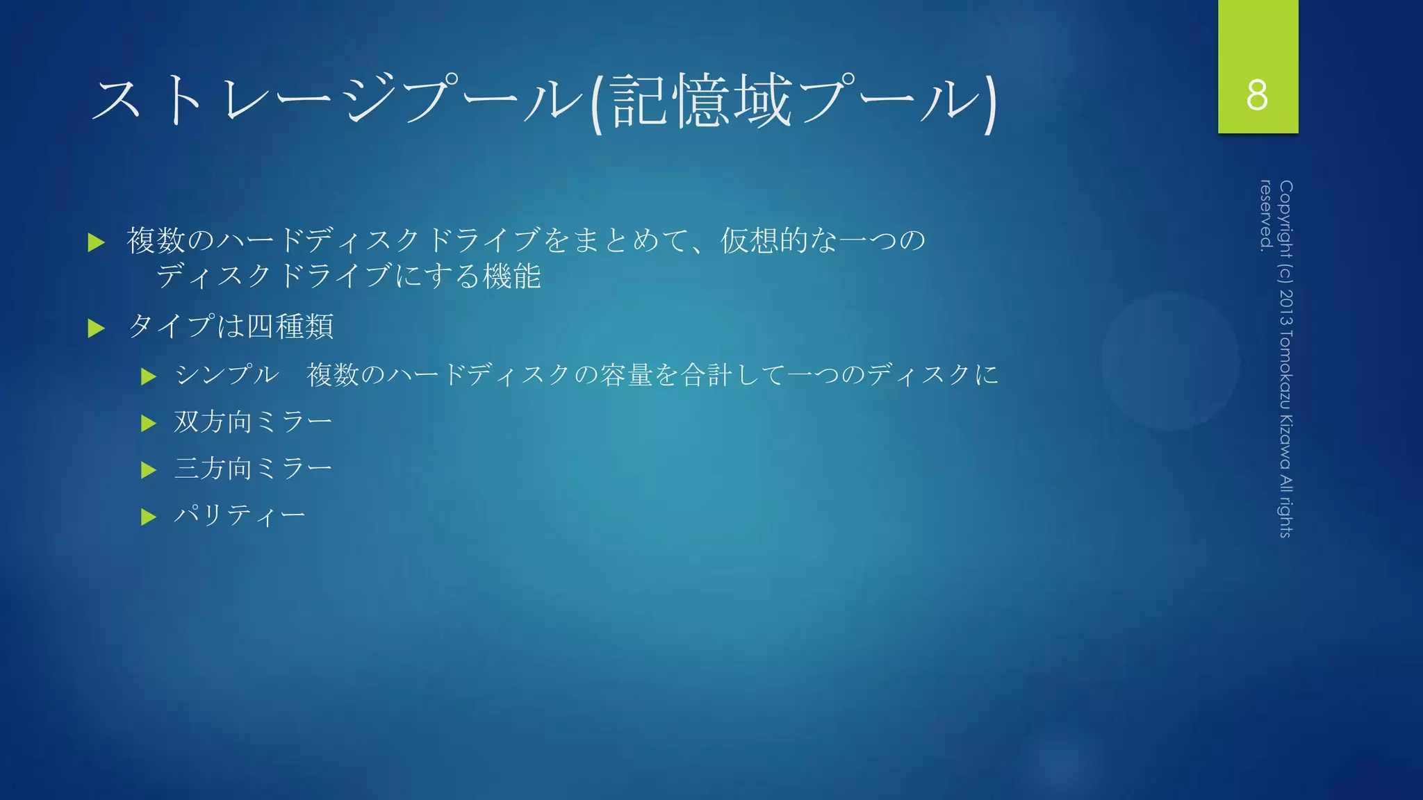 ストレージプール(記憶域プール)                          8


   複数のハードディスクドライブをまとめて、仮想的な一つの
     ディスクドライブにする機能
   タイプは四種類
       シンプル 複数のハードディスクの容量を合計して一つのディスクに
       双方向ミラー
       三方向ミラー
       パリティー
 