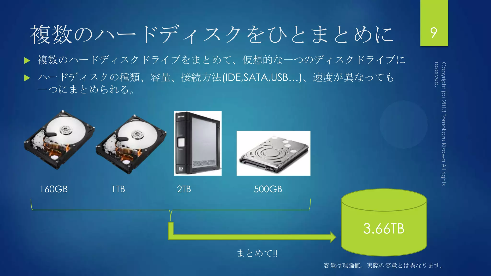 複数のハードディスクをひとまとめに                                     9
   複数のハードディスクドライブをまとめて、仮想的な一つのディスクドライブに
   ハードディスクの種類、容量、接続方法(IDE,SATA,USB…)、速度が異なっても
    一つにまとめられる。




    160GB   1TB     2TB      500GB



                                           3.66TB
                           まとめて!!
                                     容量は理論値。実際の容量とは異なります。
 