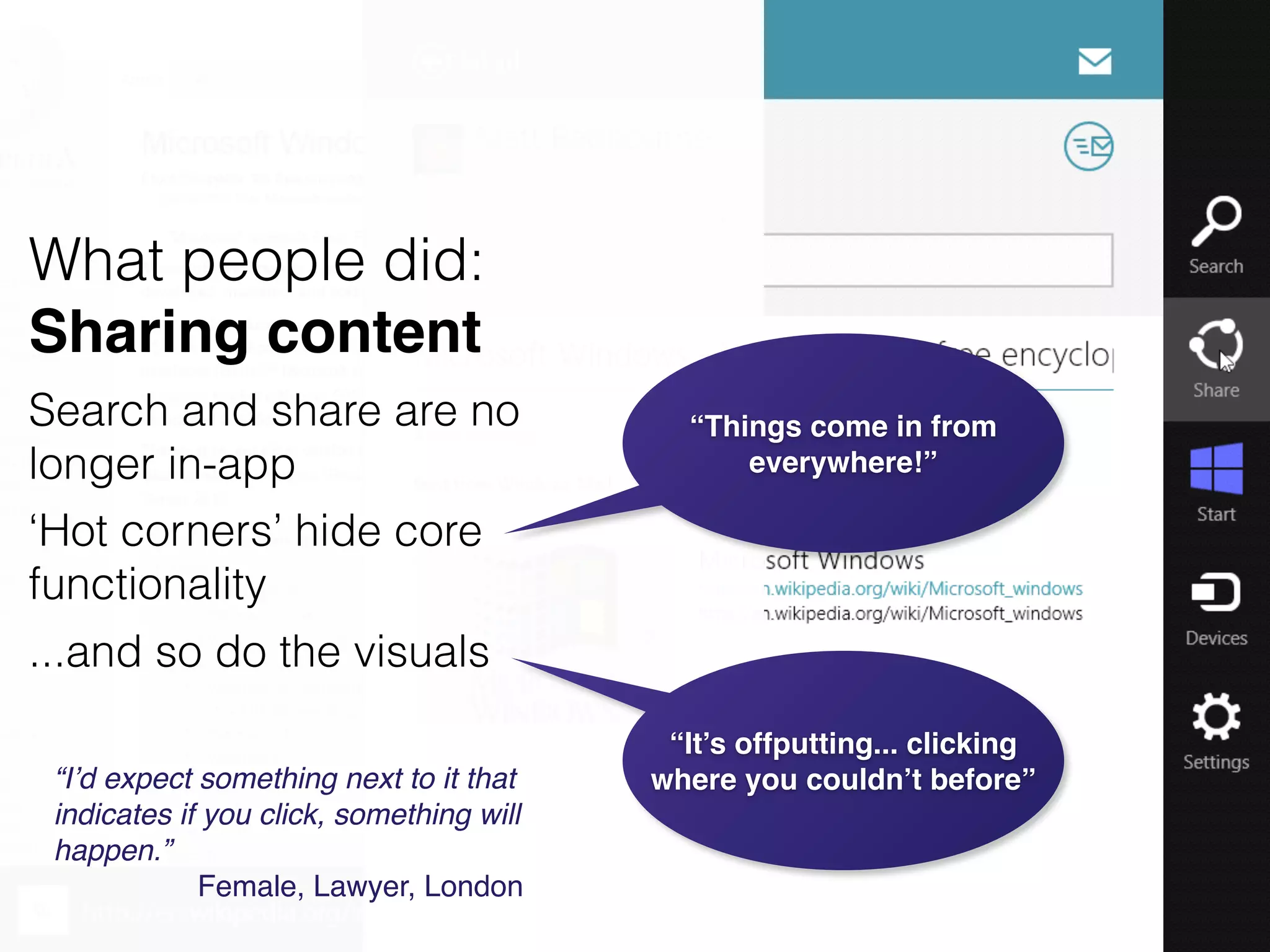 “It’s offputting... clicking
where you couldn’t before”“I’d expect something next to it that
indicates if you click, something will
happen.”!
Female, Lawyer, London
What people did:
Sharing content
Search and share are no
longer in-app
‘Hot corners’ hide core
functionality
...and so do the visuals
“Things come in from
everywhere!”
 