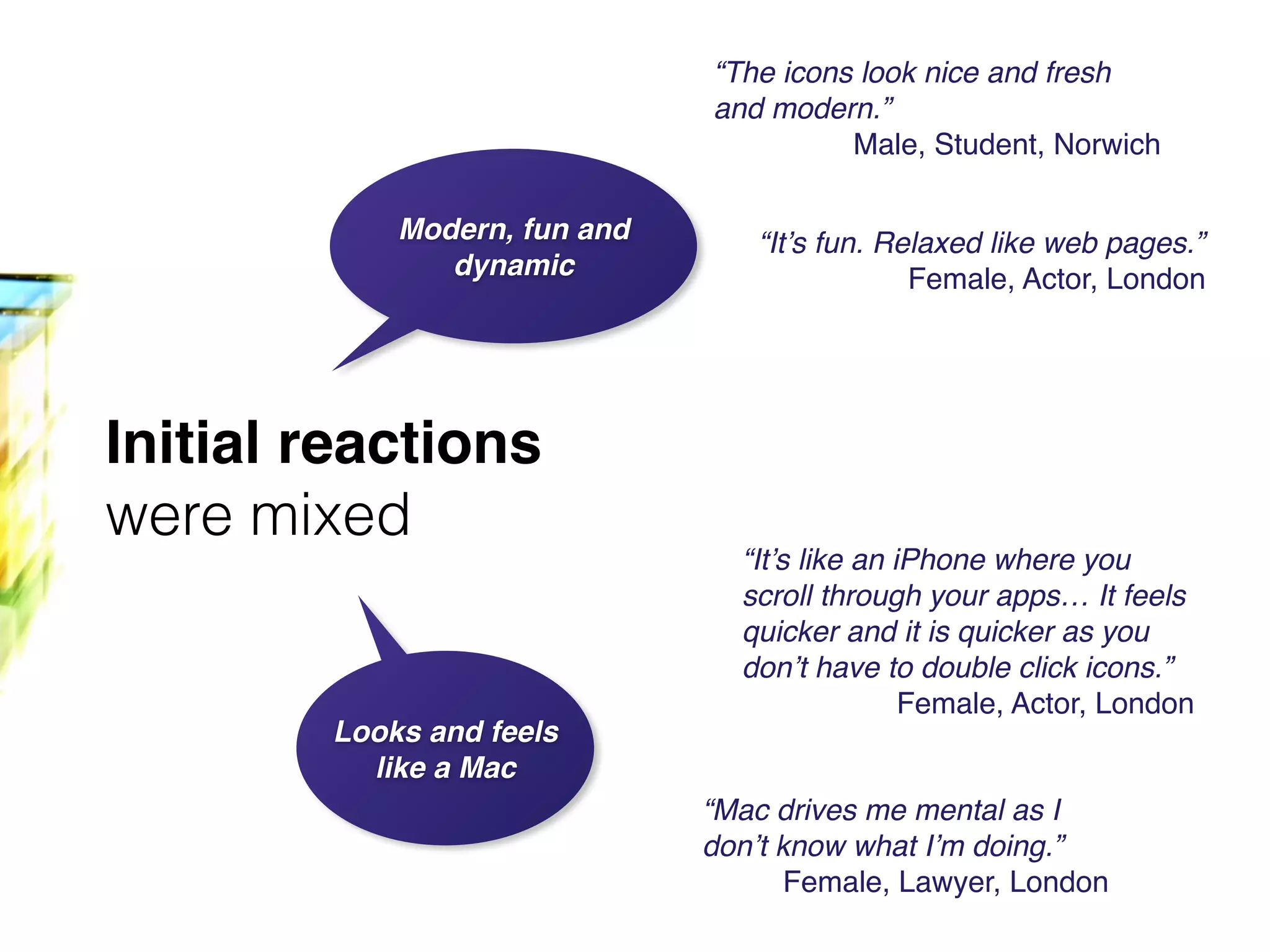 Initial reactions
were mixed
Modern, fun and
dynamic
Looks and feels
like a Mac
“It’s fun. Relaxed like web pages.”!
Female, Actor, London
“The icons look nice and fresh
and modern.”!
Male, Student, Norwich
“It’s like an iPhone where you
scroll through your apps… It feels
quicker and it is quicker as you
don’t have to double click icons.”!
Female, Actor, London
“Mac drives me mental as I
don’t know what I’m doing.”!
Female, Lawyer, London
 