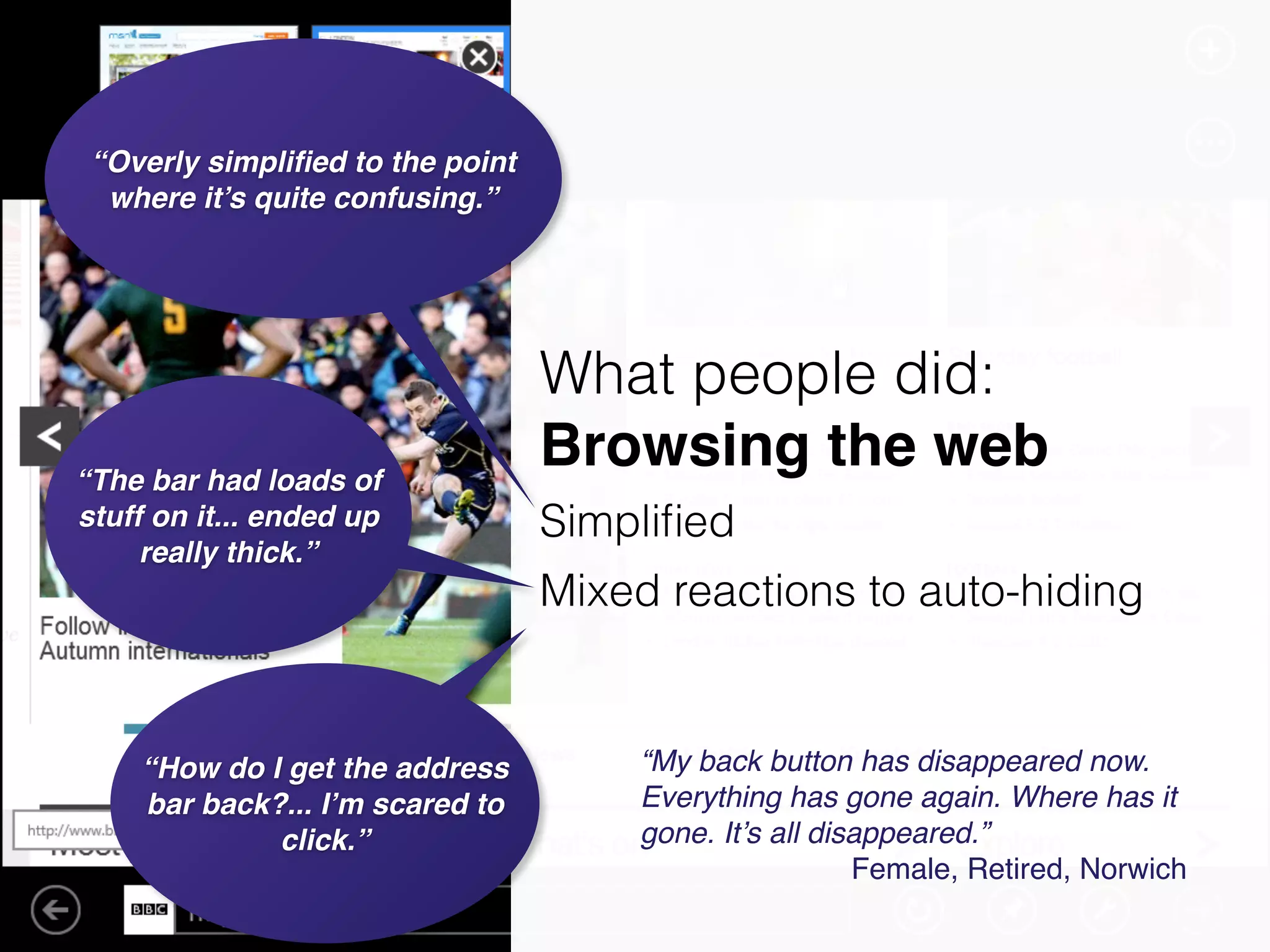 “The bar had loads of
stuff on it... ended up
really thick.”
“How do I get the address
bar back?... I’m scared to
click.”
“My back button has disappeared now.
Everything has gone again. Where has it
gone. It’s all disappeared.”!
Female, Retired, Norwich
“Overly simpliﬁed to the point
where it’s quite confusing.”
What people did:
Browsing the web
!Simpliﬁed
Mixed reactions to auto-hiding
 