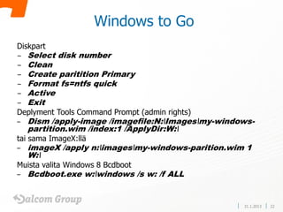 Windows to Go
Diskpart
−   Select disk number
−   Clean
−   Create paritition Primary
−   Format fs=ntfs quick
−   Active
−   Exit
Deplyment Tools Command Prompt (admin rights)
–   Dism /apply-image /imagefile:N:Imagesmy-windows-
    partition.wim /index:1 /ApplyDir:W:
tai sama ImageX:llä
–   imageX /apply n:imagesmy-windows-parition.wim 1
    W:
Muista valita Windows 8 Bcdboot
–   Bcdboot.exe w:windows /s w: /f ALL


                                                   31.1.2013   22
 