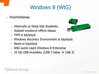 Windows 8 (WtG)
–   Huomioitavaa

    –   Hibernate ja Sleep tilat disabloitu
    –   Sisäiset kovalevyt offline tilassa
    –   TPM ei käytössä
    –   Windows Recovery Environment ei käytössä
    –   Reset ei käytössä
    –   WtG luonti vaatii Windows 8 Enterprise
    –   32 Gb USB-muistikku (USB 2 hidas  USB 3)




                                                    31.1.2013   23
 