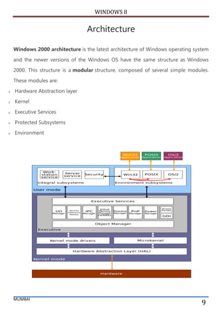 WINDOWS 8 
MUMBAI 
9 
Architecture Windows 2000 architecture is the latest architecture of Windows operating system and the newer versions of the Windows OS have the same structure as Windows 2000. This structure is a modular structure, composed of several simple modules. These modules are: 
o Hardware Abstraction layer 
o Kernel 
o Executive Services 
o Protected Subsystems 
o Environment 
 