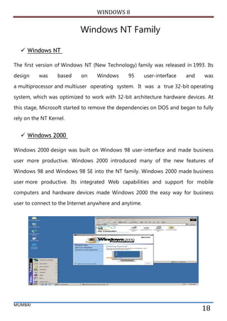WINDOWS 8 
MUMBAI 
18 
Windows NT Family 
 Windows NT The first version of Windows NT (New Technology) family was released in 1993. Its design was based on Windows 95 user-interface and was a multiprocessor and multiuser operating system. It was a true 32-bit operating system, which was optimized to work with 32-bit architecture hardware devices. At this stage, Microsoft started to remove the dependencies on DOS and began to fully rely on the NT Kernel. 
 Windows 2000 Windows 2000 design was built on Windows 98 user-interface and made business user more productive. Windows 2000 introduced many of the new features of Windows 98 and Windows 98 SE into the NT family. Windows 2000 made business user more productive. Its integrated Web capabilities and support for mobile computers and hardware devices made Windows 2000 the easy way for business user to connect to the Internet anywhere and anytime. 
 