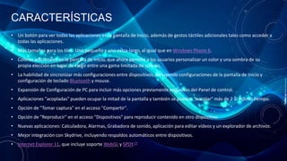 CARACTERÍSTICAS
• Un botón para ver todas las aplicaciones en la pantalla de Inicio, además de gestos táctiles adicionales tales como acceder a
todas las aplicaciones.
• Más tamaños para los tiles: Uno pequeño y uno extra-largo, al igual que en Windows Phone 8.
• Colores adicionales en la pantalla de Inicio, que ahora permite a los usuarios personalizar un color y una sombra de su
propia elección en lugar de elegir entre una gama limitada de colores.
• La habilidad de sincronizar más configuraciones entre dispositivos, incluyendo configuraciones de la pantalla de Inicio y
configuración de teclado Bluetooth y mouse.
• Expansión de Configuración de PC para incluir más opciones previamente exclusivas del Panel de control.
• Aplicaciones "acopladas" pueden ocupar la mitad de la pantalla y también se pueden "acoplar" más de 2 al mismo tiempo.
• Opción de "Tomar captura" en el acceso "Compartir".
• Opción de "Reproducir" en el acceso "Dispositivos" para reproducir contenido en otro dispositivo.
• Nuevas aplicaciones: Calculadora, Alarmas, Grabadora de sonido, aplicación para editar vídeos y un explorador de archivos.
• Mejor integración con Skydrive, incluyendo respaldos automáticos entre dispositivos.
• Internet Explorer 11, que incluye soporte WebGL y SPDY.17

 