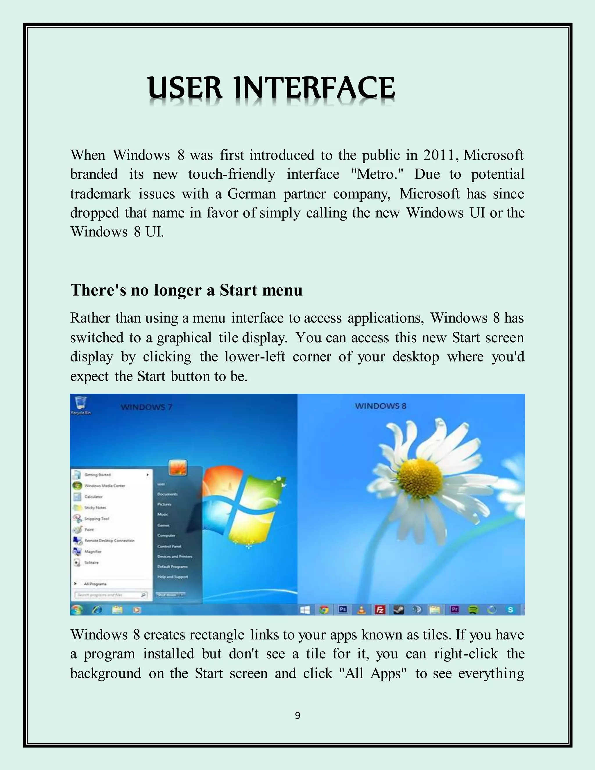 9
USER INTERFACE
When Windows 8 was first introduced to the public in 2011, Microsoft
branded its new touch-friendly interface "Metro." Due to potential
trademark issues with a German partner company, Microsoft has since
dropped that name in favor of simply calling the new Windows UI or the
Windows 8 UI.
There's no longer a Start menu
Rather than using a menu interface to access applications, Windows 8 has
switched to a graphical tile display. You can access this new Start screen
display by clicking the lower-left corner of your desktop where you'd
expect the Start button to be.
Windows 8 creates rectangle links to your apps known as tiles. If you have
a program installed but don't see a tile for it, you can right-click the
background on the Start screen and click "All Apps" to see everything
 