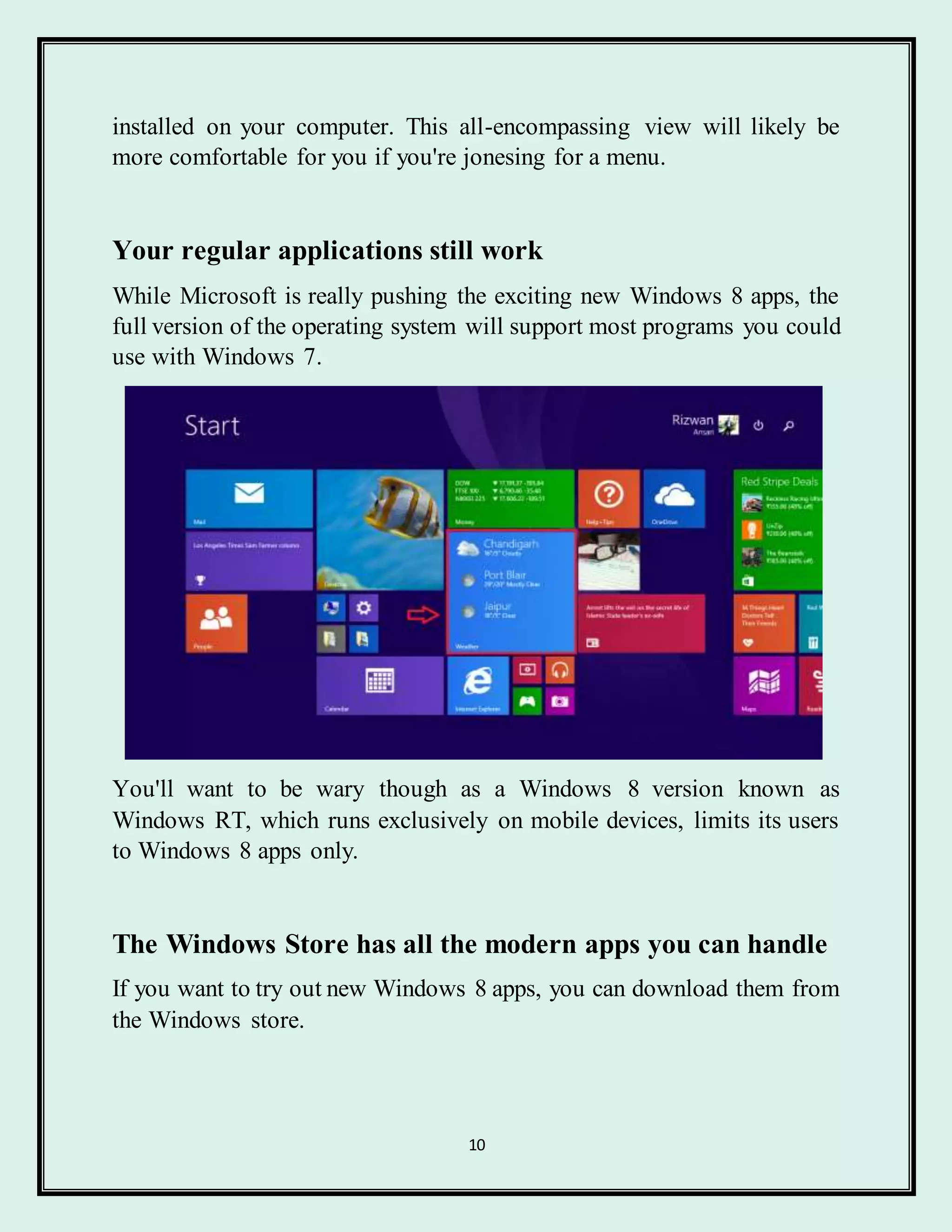 10
installed on your computer. This all-encompassing view will likely be
more comfortable for you if you're jonesing for a menu.
Your regular applications still work
While Microsoft is really pushing the exciting new Windows 8 apps, the
full version of the operating system will support most programs you could
use with Windows 7.
You'll want to be wary though as a Windows 8 version known as
Windows RT, which runs exclusively on mobile devices, limits its users
to Windows 8 apps only.
The Windows Store has all the modern apps you can handle
If you want to try out new Windows 8 apps, you can download them from
the Windows store.
 