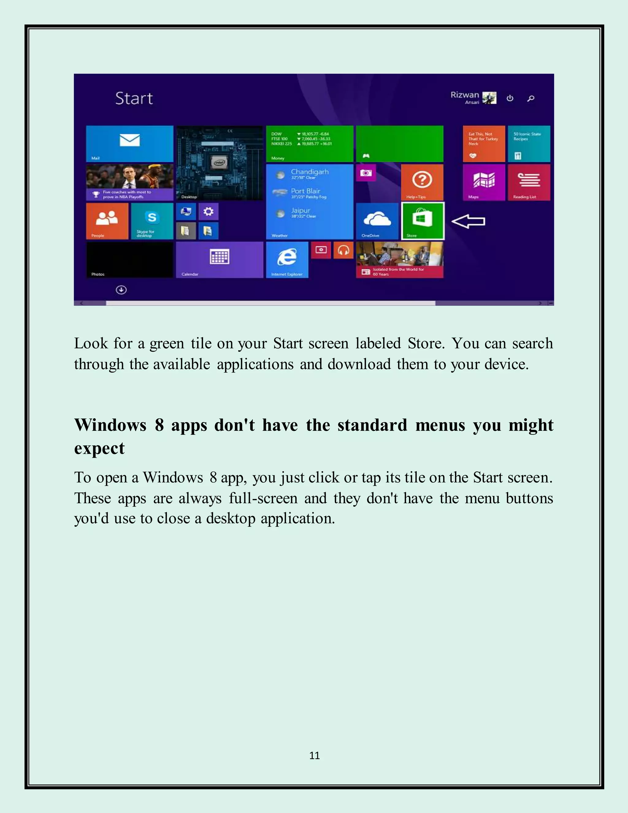 11
Look for a green tile on your Start screen labeled Store. You can search
through the available applications and download them to your device.
Windows 8 apps don't have the standard menus you might
expect
To open a Windows 8 app, you just click or tap its tile on the Start screen.
These apps are always full-screen and they don't have the menu buttons
you'd use to close a desktop application.
 