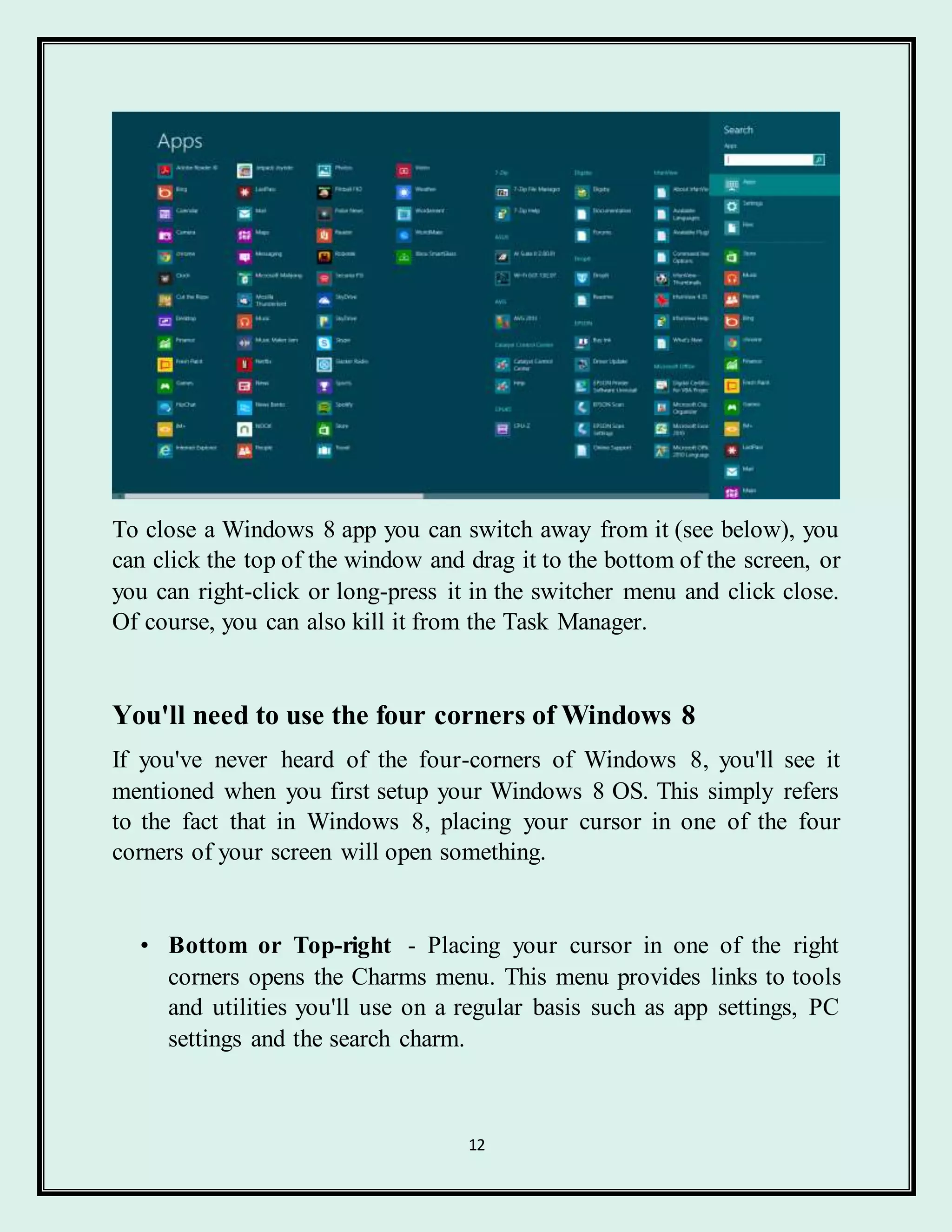 12
To close a Windows 8 app you can switch away from it (see below), you
can click the top of the window and drag it to the bottom of the screen, or
you can right-click or long-press it in the switcher menu and click close.
Of course, you can also kill it from the Task Manager.
You'll need to use the four corners of Windows 8
If you've never heard of the four-corners of Windows 8, you'll see it
mentioned when you first setup your Windows 8 OS. This simply refers
to the fact that in Windows 8, placing your cursor in one of the four
corners of your screen will open something.
• Bottom or Top-right - Placing your cursor in one of the right
corners opens the Charms menu. This menu provides links to tools
and utilities you'll use on a regular basis such as app settings, PC
settings and the search charm.
 
