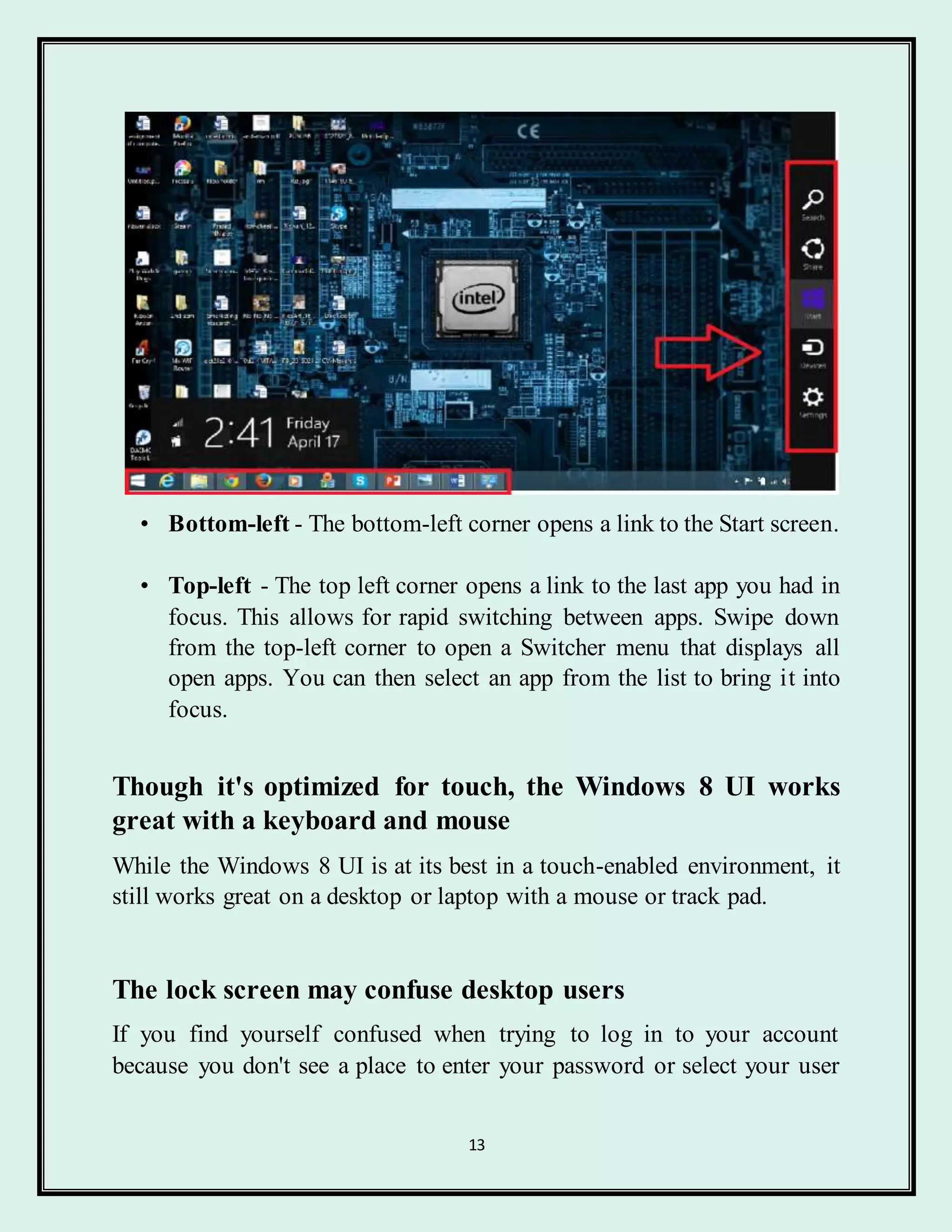 13
• Bottom-left - The bottom-left corner opens a link to the Start screen.
• Top-left - The top left corner opens a link to the last app you had in
focus. This allows for rapid switching between apps. Swipe down
from the top-left corner to open a Switcher menu that displays all
open apps. You can then select an app from the list to bring it into
focus.
Though it's optimized for touch, the Windows 8 UI works
great with a keyboard and mouse
While the Windows 8 UI is at its best in a touch-enabled environment, it
still works great on a desktop or laptop with a mouse or track pad.
The lock screen may confuse desktop users
If you find yourself confused when trying to log in to your account
because you don't see a place to enter your password or select your user
 