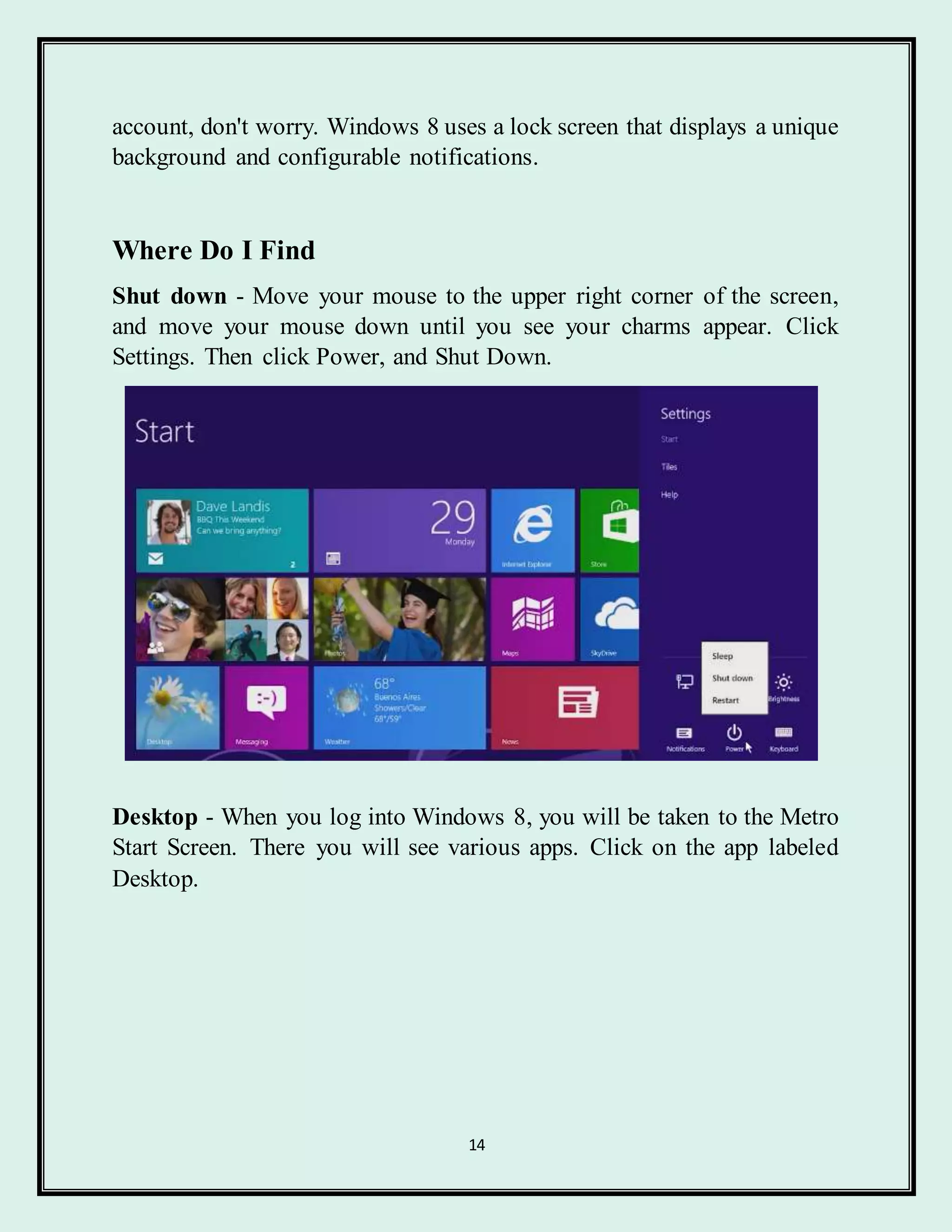14
account, don't worry. Windows 8 uses a lock screen that displays a unique
background and configurable notifications.
Where Do I Find
Shut down - Move your mouse to the upper right corner of the screen,
and move your mouse down until you see your charms appear. Click
Settings. Then click Power, and Shut Down.
Desktop - When you log into Windows 8, you will be taken to the Metro
Start Screen. There you will see various apps. Click on the app labeled
Desktop.
 