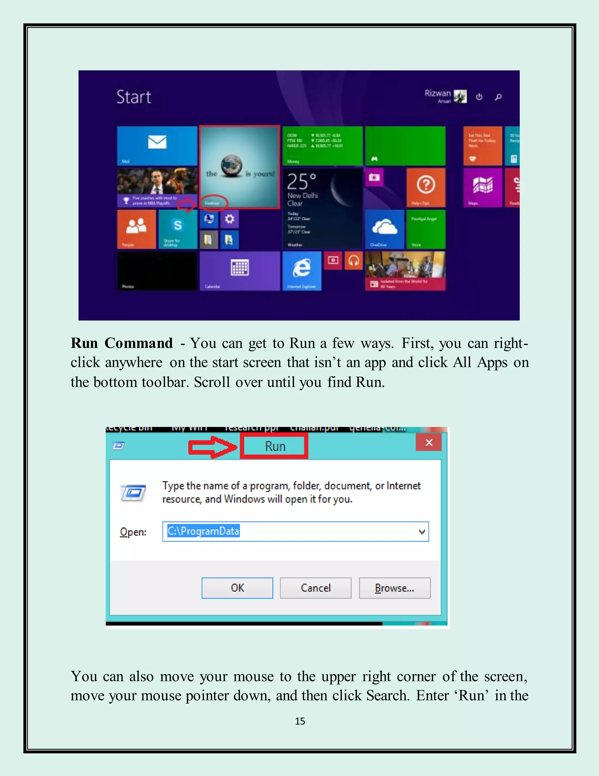 15
Run Command - You can get to Run a few ways. First, you can right-
click anywhere on the start screen that isn’t an app and click All Apps on
the bottom toolbar. Scroll over until you find Run.
You can also move your mouse to the upper right corner of the screen,
move your mouse pointer down, and then click Search. Enter ‘Run’ in the
 