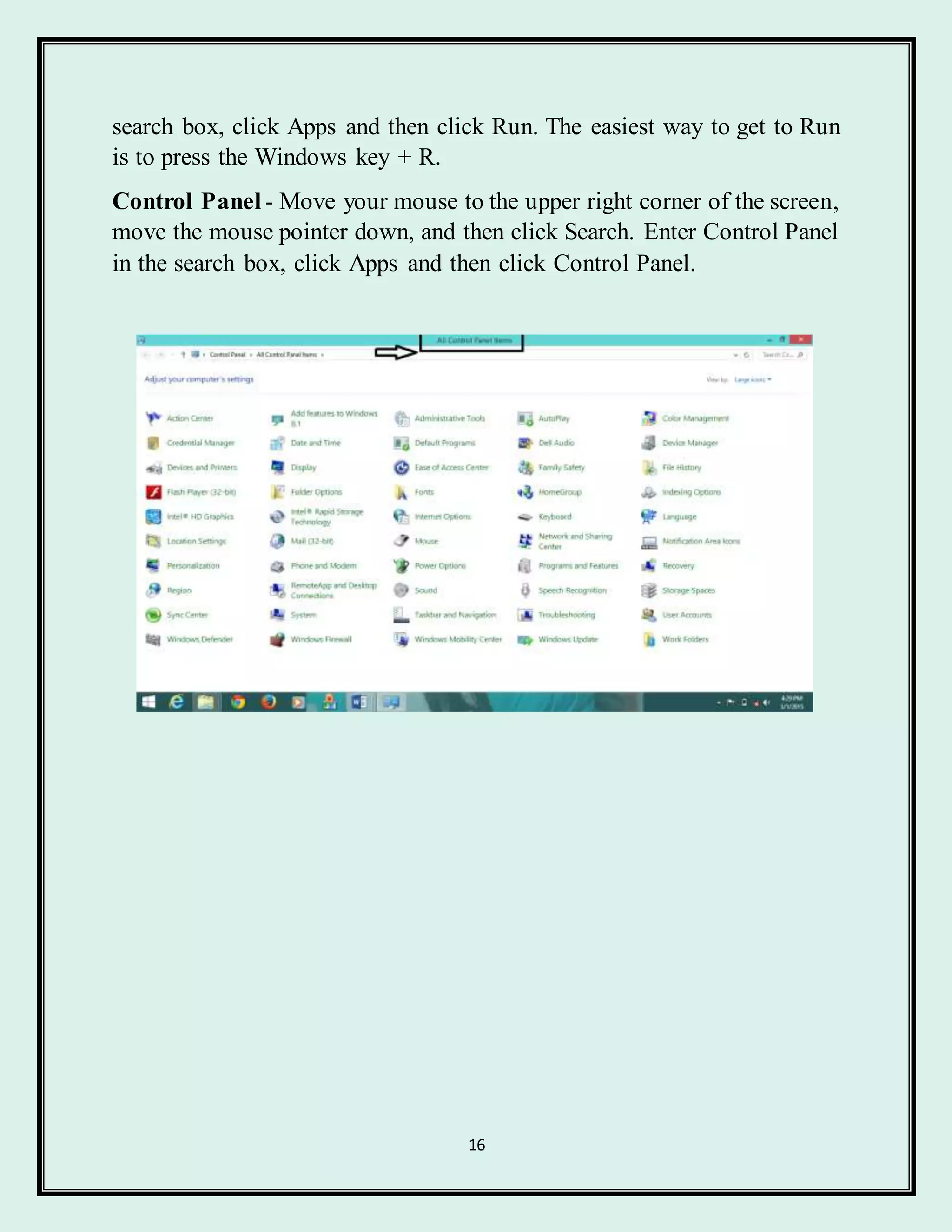 16
search box, click Apps and then click Run. The easiest way to get to Run
is to press the Windows key + R.
Control Panel - Move your mouse to the upper right corner of the screen,
move the mouse pointer down, and then click Search. Enter Control Panel
in the search box, click Apps and then click Control Panel.
 