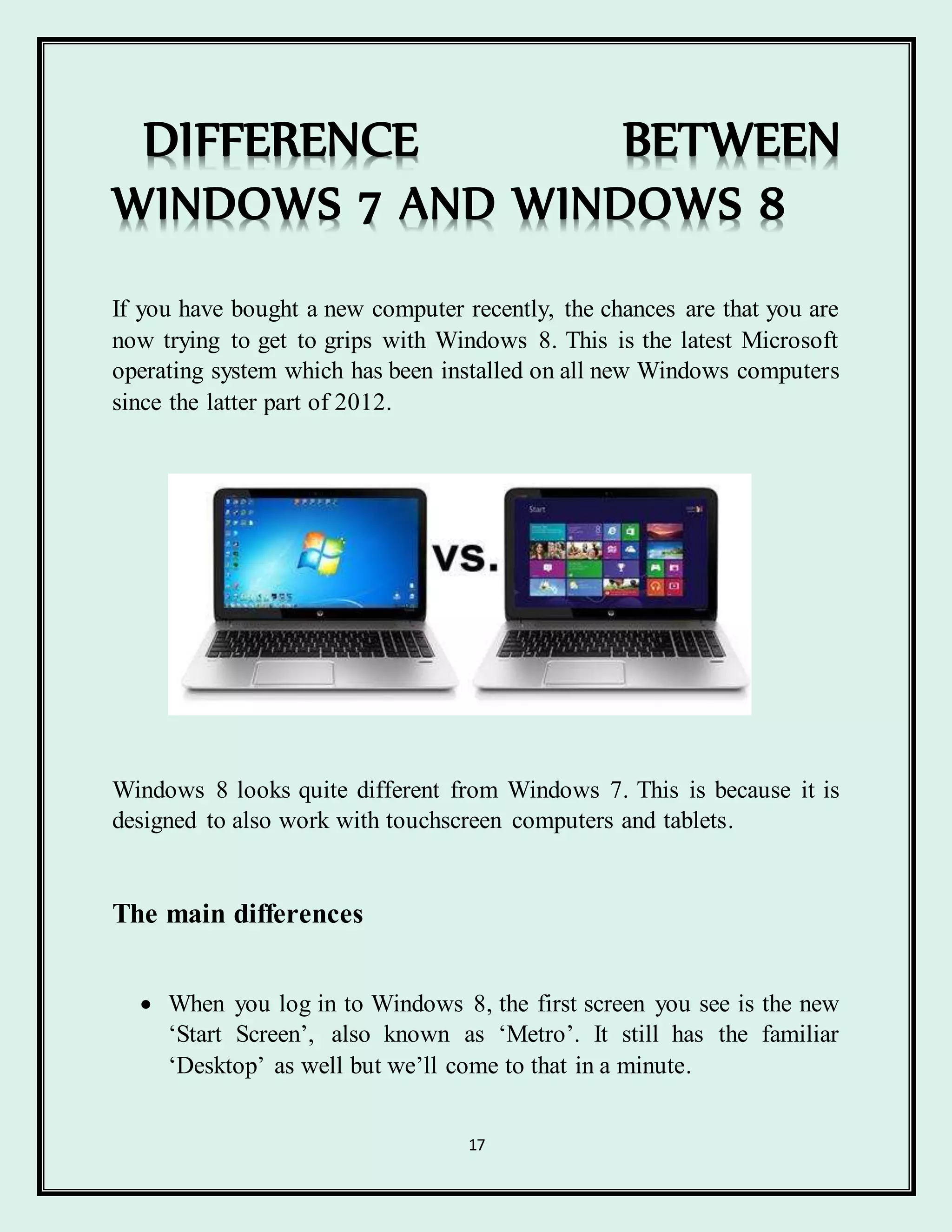 17
DIFFERENCE BETWEEN
WINDOWS 7 AND WINDOWS 8
If you have bought a new computer recently, the chances are that you are
now trying to get to grips with Windows 8. This is the latest Microsoft
operating system which has been installed on all new Windows computers
since the latter part of 2012.
Windows 8 looks quite different from Windows 7. This is because it is
designed to also work with touchscreen computers and tablets.
The main differences
 When you log in to Windows 8, the first screen you see is the new
‘Start Screen’, also known as ‘Metro’. It still has the familiar
‘Desktop’ as well but we’ll come to that in a minute.
 