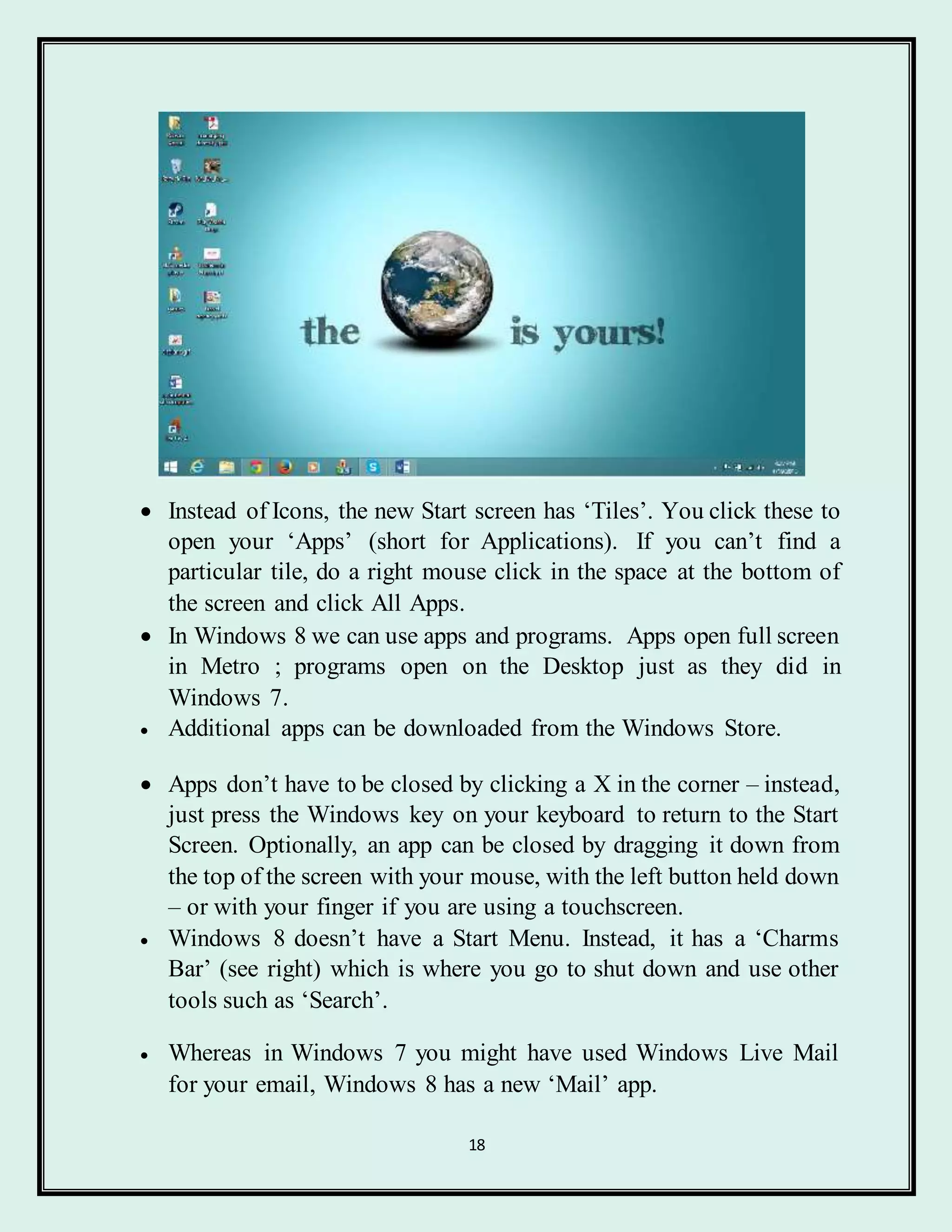 18
 Instead of Icons, the new Start screen has ‘Tiles’. You click these to
open your ‘Apps’ (short for Applications). If you can’t find a
particular tile, do a right mouse click in the space at the bottom of
the screen and click All Apps.
 In Windows 8 we can use apps and programs. Apps open full screen
in Metro ; programs open on the Desktop just as they did in
Windows 7.
 Additional apps can be downloaded from the Windows Store.
 Apps don’t have to be closed by clicking a X in the corner – instead,
just press the Windows key on your keyboard to return to the Start
Screen. Optionally, an app can be closed by dragging it down from
the top of the screen with your mouse, with the left button held down
– or with your finger if you are using a touchscreen.
 Windows 8 doesn’t have a Start Menu. Instead, it has a ‘Charms
Bar’ (see right) which is where you go to shut down and use other
tools such as ‘Search’.
 Whereas in Windows 7 you might have used Windows Live Mail
for your email, Windows 8 has a new ‘Mail’ app.
 