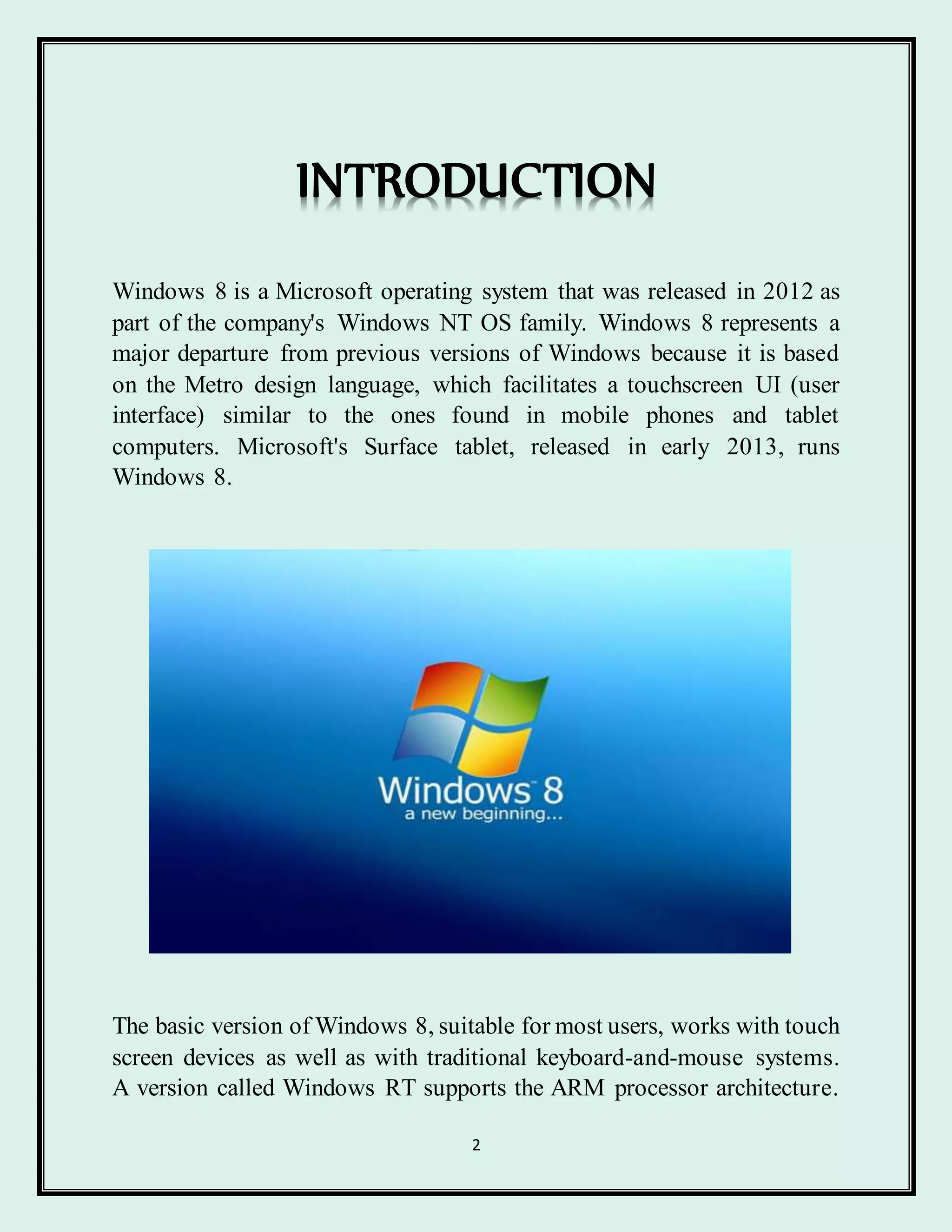 2
Windows 8 is a Microsoft operating system that was released in 2012 as
part of the company's Windows NT OS family. Windows 8 represents a
major departure from previous versions of Windows because it is based
on the Metro design language, which facilitates a touchscreen UI (user
interface) similar to the ones found in mobile phones and tablet
computers. Microsoft's Surface tablet, released in early 2013, runs
Windows 8.
The basic version of Windows 8, suitable for most users, works with touch
screen devices as well as with traditional keyboard-and-mouse systems.
A version called Windows RT supports the ARM processor architecture.
INTRODUCTION
 