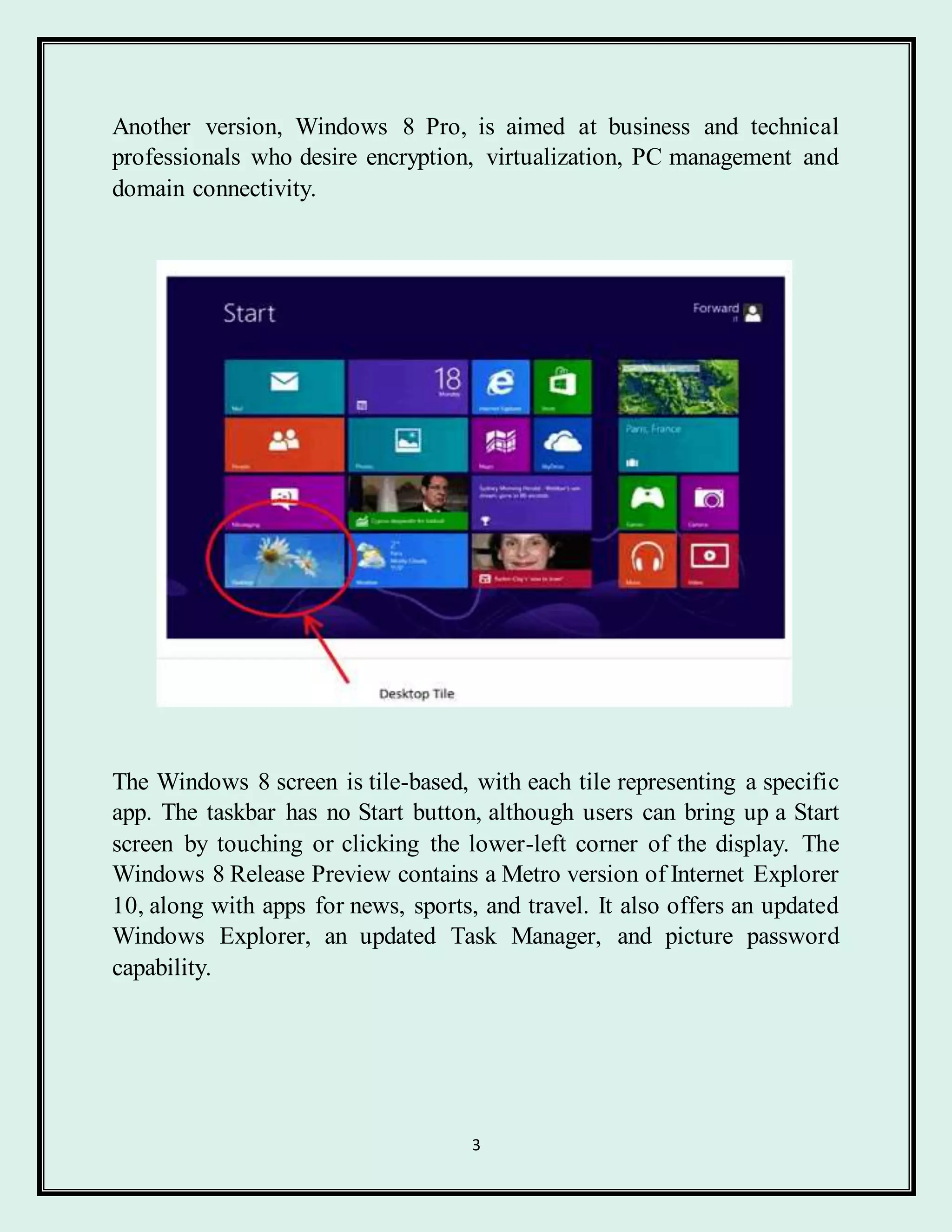 3
Another version, Windows 8 Pro, is aimed at business and technical
professionals who desire encryption, virtualization, PC management and
domain connectivity.
The Windows 8 screen is tile-based, with each tile representing a specific
app. The taskbar has no Start button, although users can bring up a Start
screen by touching or clicking the lower-left corner of the display. The
Windows 8 Release Preview contains a Metro version of Internet Explorer
10, along with apps for news, sports, and travel. It also offers an updated
Windows Explorer, an updated Task Manager, and picture password
capability.
 