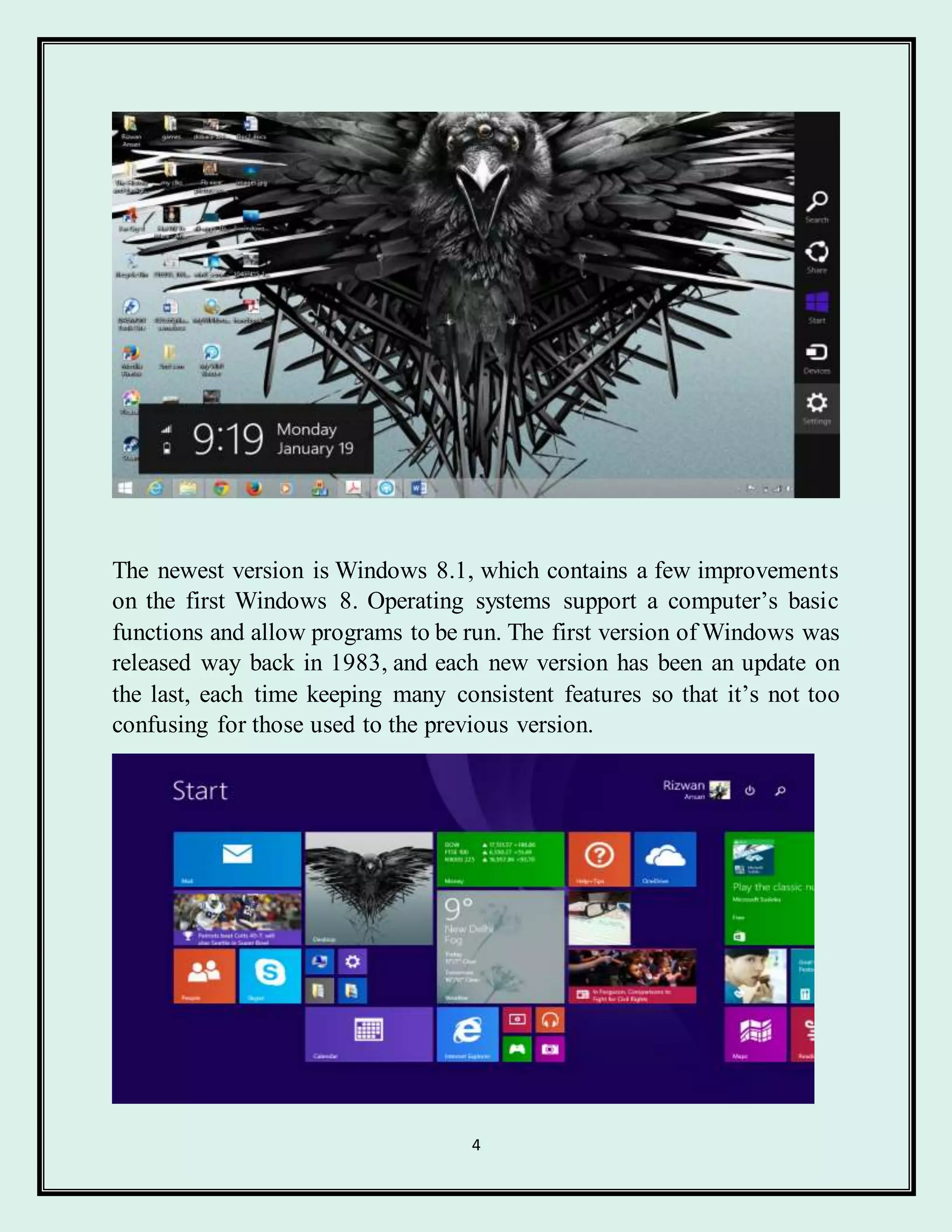 4
The newest version is Windows 8.1, which contains a few improvements
on the first Windows 8. Operating systems support a computer’s basic
functions and allow programs to be run. The first version of Windows was
released way back in 1983, and each new version has been an update on
the last, each time keeping many consistent features so that it’s not too
confusing for those used to the previous version.
 