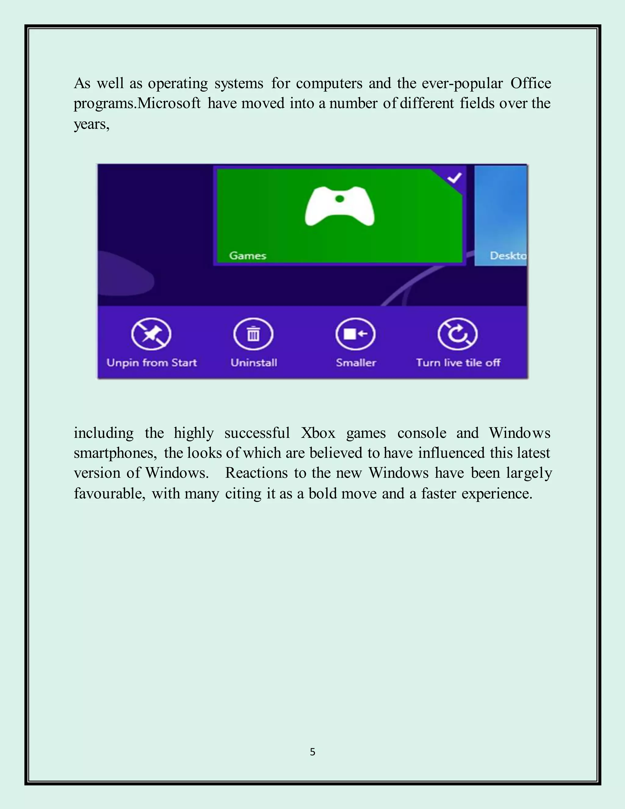 5
As well as operating systems for computers and the ever-popular Office
programs.Microsoft have moved into a number of different fields over the
years,
including the highly successful Xbox games console and Windows
smartphones, the looks of which are believed to have influenced this latest
version of Windows. Reactions to the new Windows have been largely
favourable, with many citing it as a bold move and a faster experience.
 