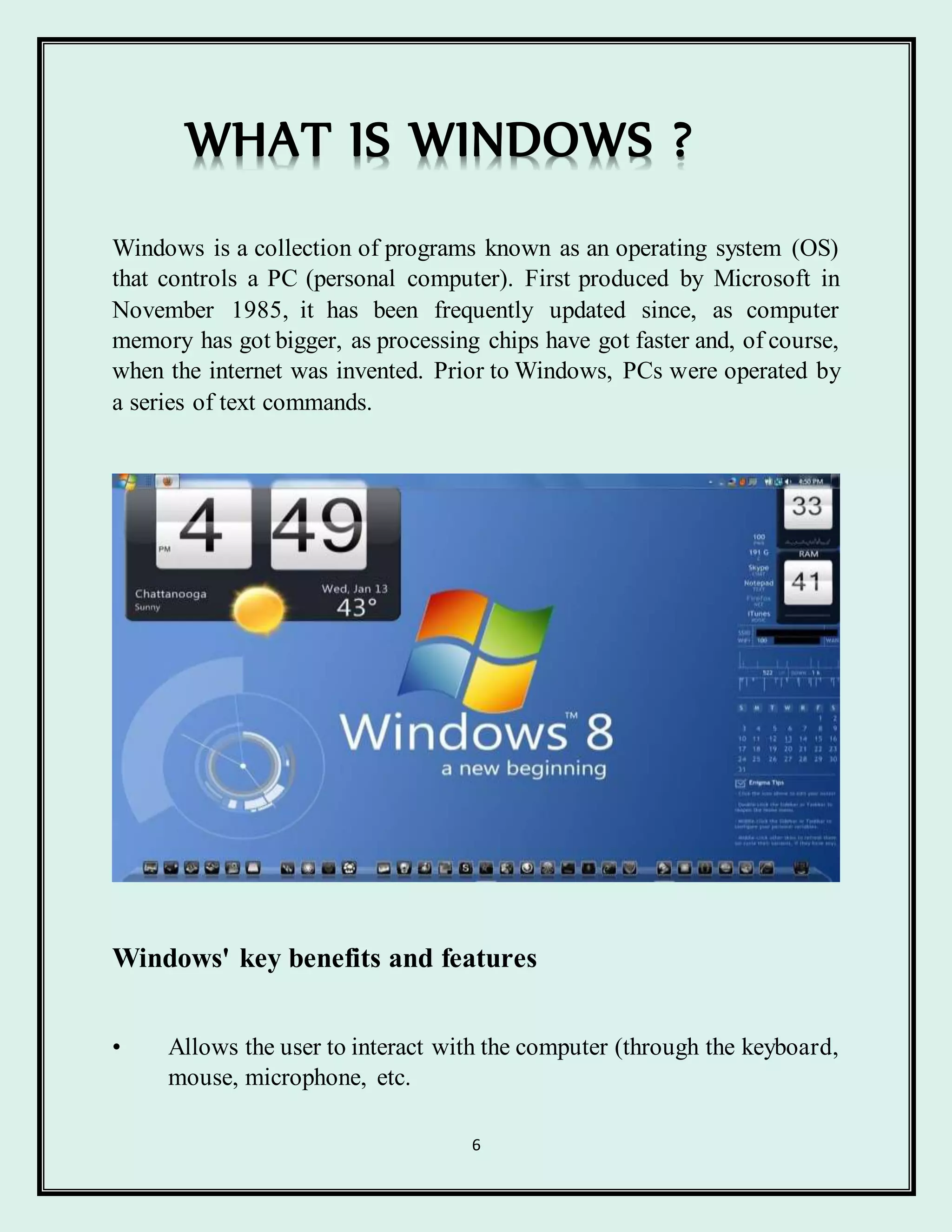 6
WHAT IS WINDOWS ?
Windows is a collection of programs known as an operating system (OS)
that controls a PC (personal computer). First produced by Microsoft in
November 1985, it has been frequently updated since, as computer
memory has got bigger, as processing chips have got faster and, of course,
when the internet was invented. Prior to Windows, PCs were operated by
a series of text commands.
Windows' key benefits and features
• Allows the user to interact with the computer (through the keyboard,
mouse, microphone, etc.
 
