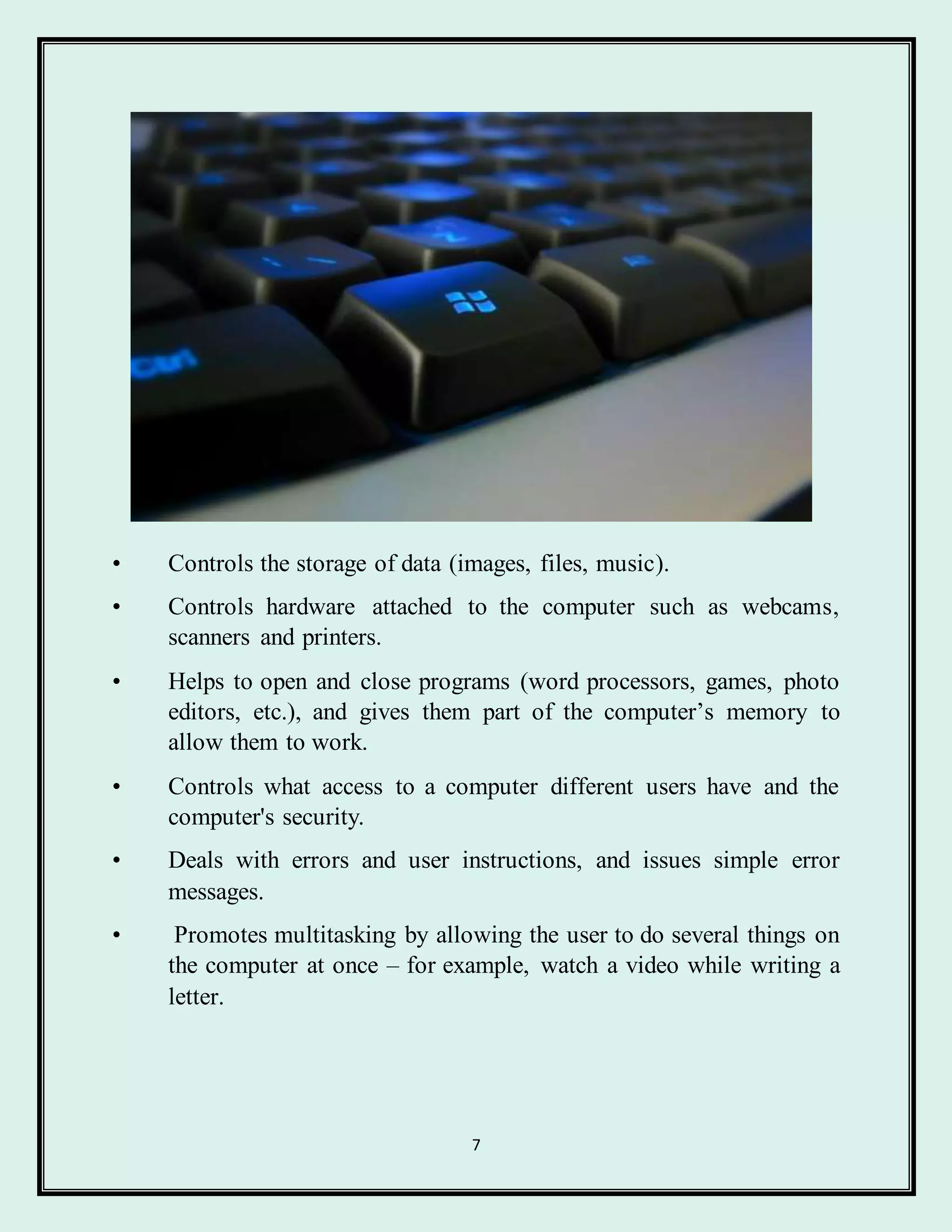 7
• Controls the storage of data (images, files, music).
• Controls hardware attached to the computer such as webcams,
scanners and printers.
• Helps to open and close programs (word processors, games, photo
editors, etc.), and gives them part of the computer’s memory to
allow them to work.
• Controls what access to a computer different users have and the
computer's security.
• Deals with errors and user instructions, and issues simple error
messages.
• Promotes multitasking by allowing the user to do several things on
the computer at once – for example, watch a video while writing a
letter.
 