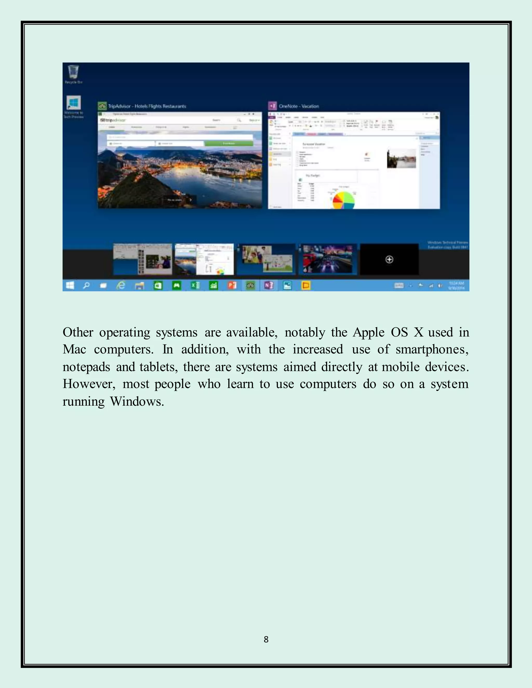 8
Other operating systems are available, notably the Apple OS X used in
Mac computers. In addition, with the increased use of smartphones,
notepads and tablets, there are systems aimed directly at mobile devices.
However, most people who learn to use computers do so on a system
running Windows.
 