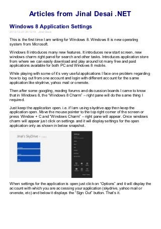 Articles from Jinal Desai .NET
Windows 8 Application Settings
2012-12-23 20:12:19 Jinal Desai

This is the first time I am writing for Windows 8. Windows 8 is new operating
system from Microsoft.

Windows 8 introduces many new features. It introduces new start screen, new
windows charm right panel for search and other tasks. Introduces application store
from where we can easily download and play around lot many free and paid
applications available for both PC and Windows 8 mobile.

While playing with some of it’s very useful applications I face one problem regarding
how to log out from one account and login with different account for the same
application like skydrive, yahoo mail or onenote.

Then after some googling, reading forums and discussion boards I came to know
that in Windows 8, the “Windows 8 Charm” – right pane will do the same thing I
required.

Just keep the application open. i.e. if I am using skydrive app then keep the
application open. Move the mouse pointer to the top right corner of the screen or
press Window + C and “Windows Charm” – right pane will appear. Once windows
charm will appear just click on settings and it will display settings for the open
application only as shown in below snapshot.




When settings for the application is open just click on “Options” and it will display the
account with which you are accessing your application (skydrive, yahoo mail or
onenote, etc) and below it displays the “Sign Out” button. That’s it.
 