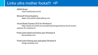 Links ultra mother focka!!! =P
MSDN Brasil
www.msdnbrasil.com.br
Visual Studio Express 2012 for Windows 8
http://www.microsoft.com/visualstudio/eng/products/visual-studio-
express-for-windows-8
Microsoft Virtual Academy
www.microsoftvirtualacademy.com
Portal sobre Desenvolvimento para Windows 8
Dev.windows.com
Portal sobre Desing para aplicações Windows 8
Design.windows.com
 
