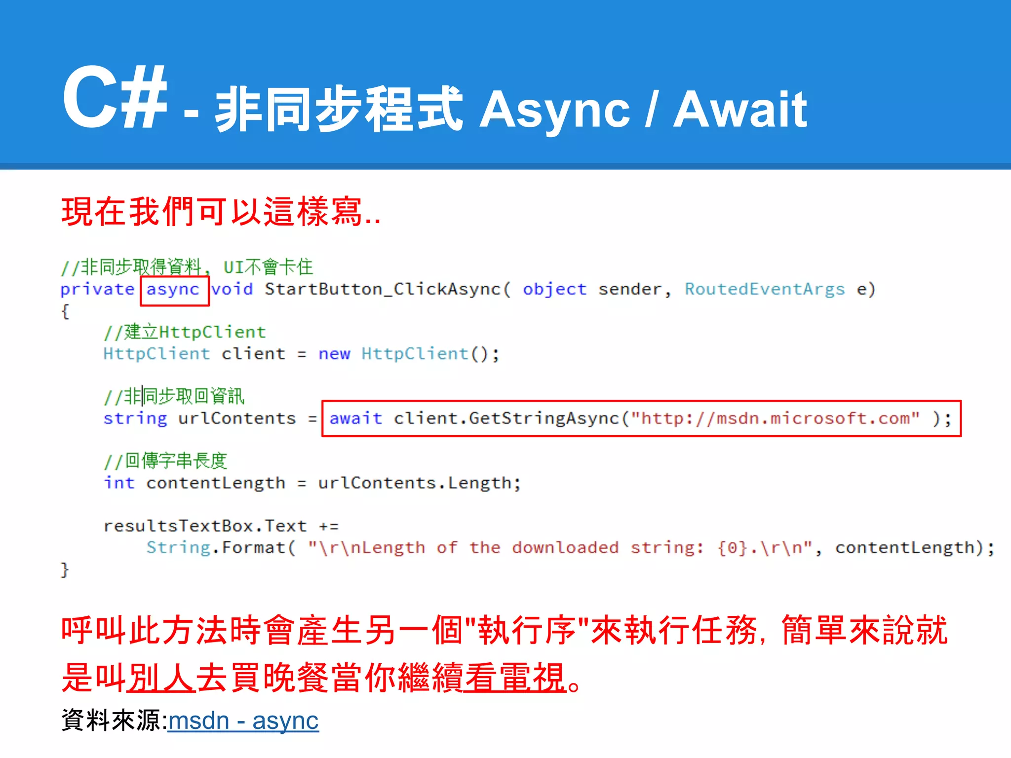C# - 非同步程式 Async / Await
現在我們可以這樣寫..




呼叫此方法時會產生另一個"執行序"來執行任務，簡單來說就
是叫別人去買晚餐當你繼續看電視。
資料來源:msdn - async
 