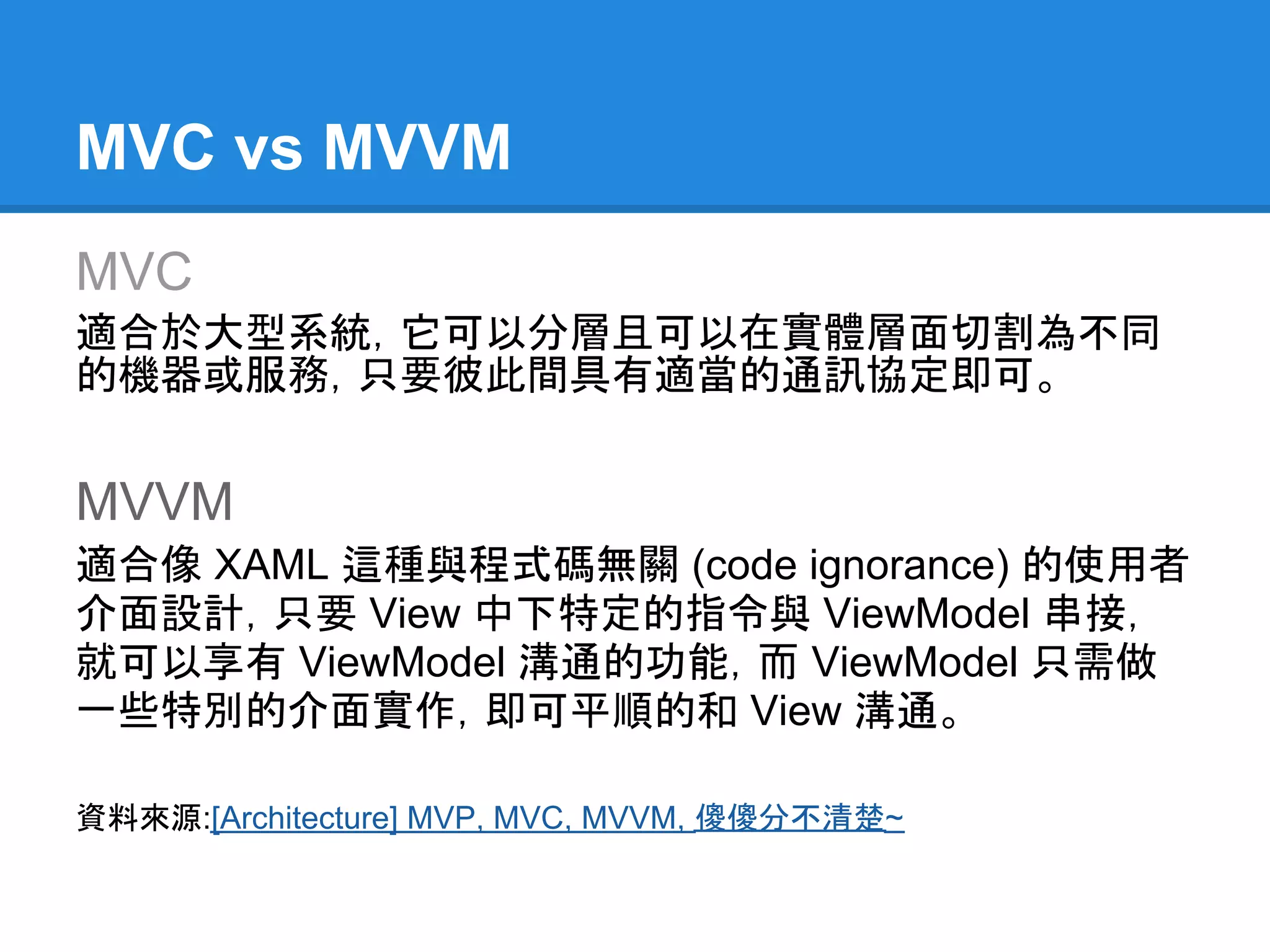 MVC vs MVVM
MVC
適合於大型系統，它可以分層且可以在實體層面切割為不同
的機器或服務，只要彼此間具有適當的通訊協定即可。


MVVM
適合像 XAML 這種與程式碼無關 (code ignorance) 的使用者
介面設計，只要 View 中下特定的指令與 ViewModel 串接，
就可以享有 ViewModel 溝通的功能，而 ViewModel 只需做
一些特別的介面實作，即可平順的和 View 溝通。

資料來源:[Architecture] MVP, MVC, MVVM, 傻傻分不清楚~
 