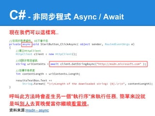 C# - 非同步程式 Async / Await
現在我們可以這樣寫..




呼叫此方法時會產生另一個"執行序"來執行任務，簡單來說就
是叫別人去買晚餐當你繼續看電視。
資料來源:msdn - async
 