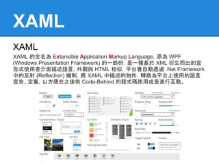 XAML
XAML
XAML 的全名為 Extensible Application Markup Language，原為 WPF
(Windows Presentation Framework) 的一部份，是一種基於 XML 衍生而出的宣
告式使用者介面描述語言，外觀與 HTML 相似，平台會自動透過 .Net Framework
中的反射 (Reflection) 機制，將 XAML 中描述的物件，轉換為平台上使用的語言
宣告、定義，以方便在之後供 Code-Behind 的程式碼使用或是進行互動。
 