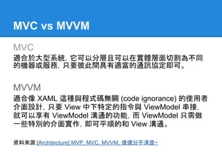 MVC vs MVVM
MVC
適合於大型系統，它可以分層且可以在實體層面切割為不同
的機器或服務，只要彼此間具有適當的通訊協定即可。


MVVM
適合像 XAML 這種與程式碼無關 (code ignorance) 的使用者
介面設計，只要 View 中下特定的指令與 ViewModel 串接，
就可以享有 ViewModel 溝通的功能，而 ViewModel 只需做
一些特別的介面實作，即可平順的和 View 溝通。

資料來源:[Architecture] MVP, MVC, MVVM, 傻傻分不清楚~
 
