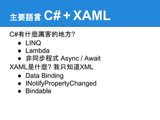 主要語言     C# + XAML
C#有什麼厲害的地方?
  ● LINQ
  ● Lambda
  ● 非同步程式 Async / Await
XAML是什麼? 我只知道XML
  ● Data Binding
  ● INotifyPropertyChanged
  ● Bindable
 