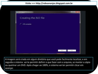 Visite >>> http://robsonanjos.blogspot.com.br




A imagem será criada em algum diretório que você pode facilmente localizar, e em
seguida o sistema vai te permitir definir o que fazer com o arquivo, se manter a cópia
ou queimar um DVD. Após chegar ao 100%, o sistema vai ter permitir clicar em
avançar.
 