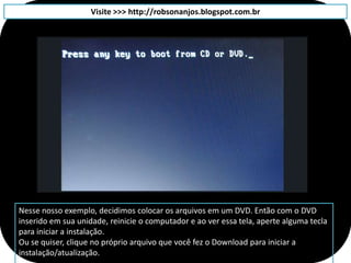Visite >>> http://robsonanjos.blogspot.com.br




Nesse nosso exemplo, decidimos colocar os arquivos em um DVD. Então com o DVD
inserido em sua unidade, reinicie o computador e ao ver essa tela, aperte alguma tecla
para iniciar a instalação.
Ou se quiser, clique no próprio arquivo que você fez o Download para iniciar a
instalação/atualização.
 