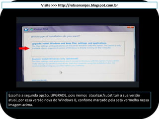 Visite >>> http://robsonanjos.blogspot.com.br




Escolha a segunda opção, UPGRADE, pois iremos atualizar/substituir a sua versão
atual, por essa versão nova do Windows 8, confome marcado pela seta vermelha nessa
imagem acima.
 