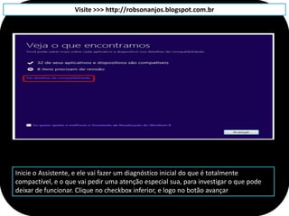Visite >>> http://robsonanjos.blogspot.com.br




Inicie o Assistente, e ele vai fazer um diagnóstico inicial do que é totalmente
compactível, e o que vai pedir uma atenção especial sua, para investigar o que pode
deixar de funcionar. Clique no checkbox inferior, e logo no botão avançar
 