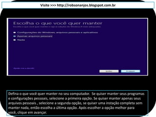 Visite >>> http://robsonanjos.blogspot.com.br




Defina o que você quer manter no seu computador. Se quiser manter seus programas
e configurações pessoais, selecione a primeira opção. Se quiser manter apenas seus
arquivos pessoais , selecione a segunda opção, se quiser uma instação completa sem
manter nada, então escolha a última opção. Após escolher a opção melhor para
você, clique em avançar.
 