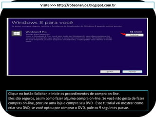 Visite >>> http://robsonanjos.blogspot.com.br




Clique no botão Solicitar, e inicie os procedimentos de compra on-line.
Eles são seguros, assim como fazer alguma compra on-line. Se você não gosta de fazer
compras on-line, procure uma loja e compre seu DVD. Esse tutorial vai mostrar como
criar seu DVD, se você optou por comprar o DVD, pule os 9 seguintes passos.
 