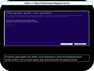 Visite >>> http://robsonanjos.blogspot.com.br




O sistema após validar seus dados, vai te apresentar a chave do produto(numero
serial), anote-o em um local seguro, pois será necessário em passos futuros.
 