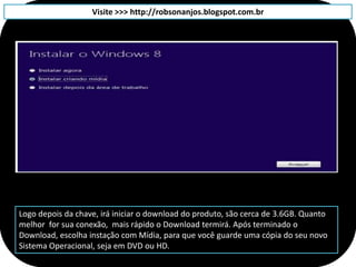 Visite >>> http://robsonanjos.blogspot.com.br




Logo depois da chave, irá iniciar o download do produto, são cerca de 3.6GB. Quanto
melhor for sua conexão, mais rápido o Download termirá. Após terminado o
Download, escolha instação com Mídia, para que você guarde uma cópia do seu novo
Sistema Operacional, seja em DVD ou HD.
 