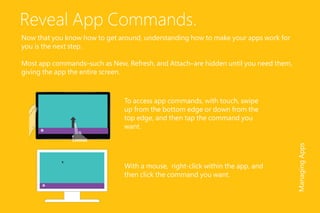 Reveal App Commands.
Now that you know how to get around, understanding how to make your apps work for
you is the next step.
Most app commands–such as New, Refresh, and Attach–are hidden until you need them,
giving the app the entire screen.
To access app commands, with touch, swipe
up from the bottom edge or down from the
top edge, and then tap the command you
want.
With a mouse, right-click within the app, and
then click the command you want.
ManagingApps
 