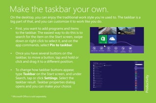 Make the taskbar your own.
On the desktop, you can enjoy the traditional work style you’re used to. The taskbar is a
big part of that, and you can customize it to work like you do.
•	 First, you want to add programs and items
to the taskbar. The easiest way to do this is to
search for the item on the Start screen, swipe
down or right-click to select it, and on the
app commands, select Pin to taskbar.
•	 Once you have several buttons on the
taskbar, to move a button, tap and hold or
click and drag it to a different position.
•	 To change how taskbar buttons appear,
type Taskbar on the Start screen, and under
Search, tap or click Settings. Select the
taskbar result. Taskbar properties dialog
opens and you can make your choice.
Productivity
* Microsoft Office is sold separately.
 