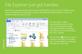 File Explorer just got handier.
Whether you put all your files into a single stuffed folder or have a bevy of folders strewn
all over, the Windows 8 File Explorer (previously called Windows Explorer) can take on
whatever tasks you need it to do.
The new ribbon makes
accomplishing common tasks–
such as copying and moving,
creating new folders, emailing
and zipping items, and changing
the view–a breeze.
The Up button ,which is used to
move up one folder in the folder
tree, is truly helpful for navigating
through your work files.
Productivity
 
