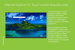 Internet Explorer 10: Touch a more beautiful web.
In Internet Explorer, you’ll
experience edge-to-edge
browsing: the browser
disappears when you don’t
need it. You’re left with a
totally immersive, full-screen
experience.
Internet Explorer has been
reimagined to create a new
experience specifically for your
Windows 8 devices. Other
browsers might be “made
to work” in Windows 8, but
Internet Explorer 10 was built
for Windows 8.
Productivity
 